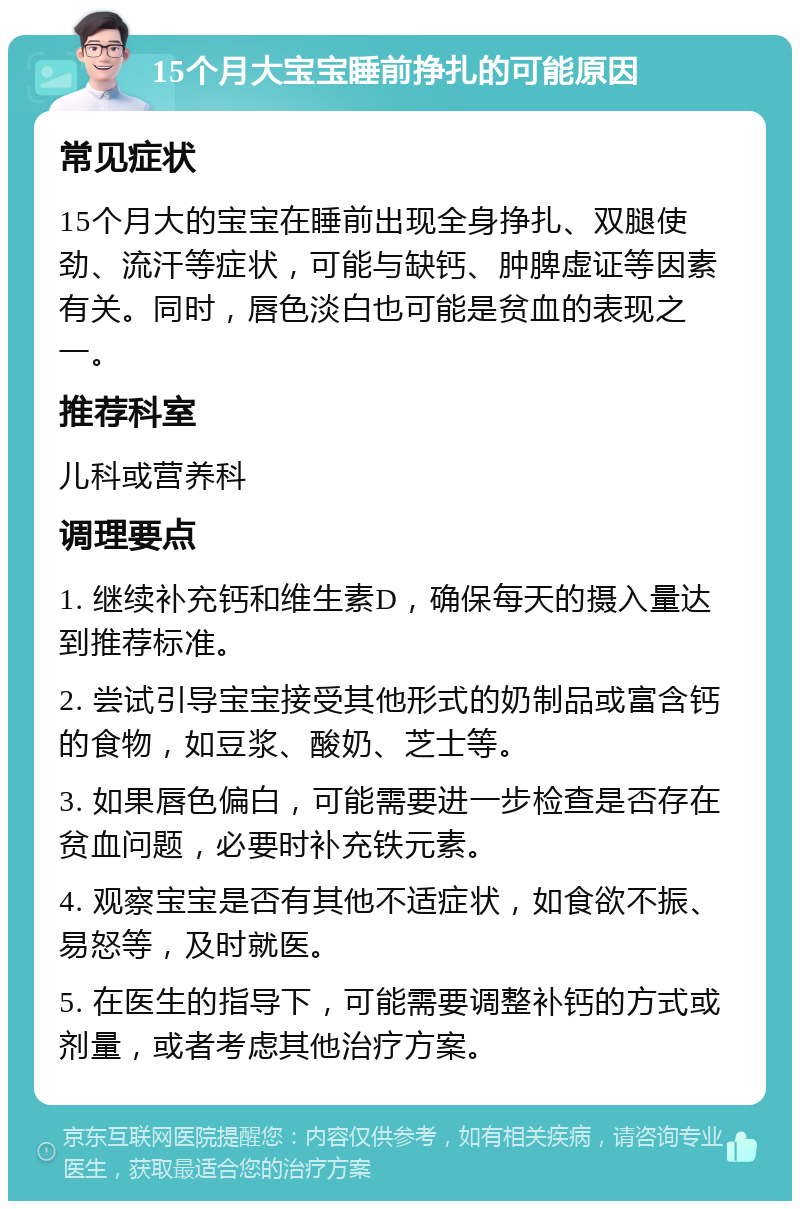 15个月大宝宝睡前挣扎的可能原因 常见症状 15个月大的宝宝在睡前出现全身挣扎、双腿使劲、流汗等症状，可能与缺钙、肿脾虚证等因素有关。同时，唇色淡白也可能是贫血的表现之一。 推荐科室 儿科或营养科 调理要点 1. 继续补充钙和维生素D，确保每天的摄入量达到推荐标准。 2. 尝试引导宝宝接受其他形式的奶制品或富含钙的食物，如豆浆、酸奶、芝士等。 3. 如果唇色偏白，可能需要进一步检查是否存在贫血问题，必要时补充铁元素。 4. 观察宝宝是否有其他不适症状，如食欲不振、易怒等，及时就医。 5. 在医生的指导下，可能需要调整补钙的方式或剂量，或者考虑其他治疗方案。