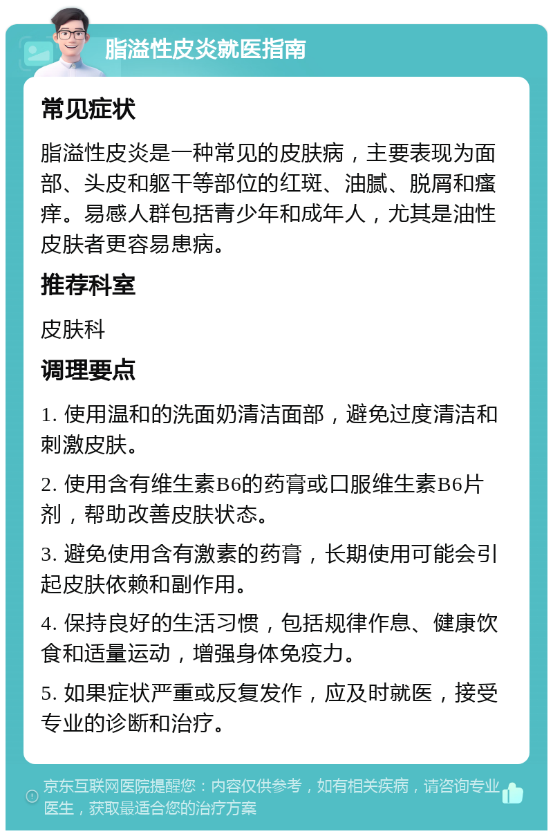 脂溢性皮炎就医指南 常见症状 脂溢性皮炎是一种常见的皮肤病，主要表现为面部、头皮和躯干等部位的红斑、油腻、脱屑和瘙痒。易感人群包括青少年和成年人，尤其是油性皮肤者更容易患病。 推荐科室 皮肤科 调理要点 1. 使用温和的洗面奶清洁面部，避免过度清洁和刺激皮肤。 2. 使用含有维生素B6的药膏或口服维生素B6片剂，帮助改善皮肤状态。 3. 避免使用含有激素的药膏，长期使用可能会引起皮肤依赖和副作用。 4. 保持良好的生活习惯，包括规律作息、健康饮食和适量运动，增强身体免疫力。 5. 如果症状严重或反复发作，应及时就医，接受专业的诊断和治疗。