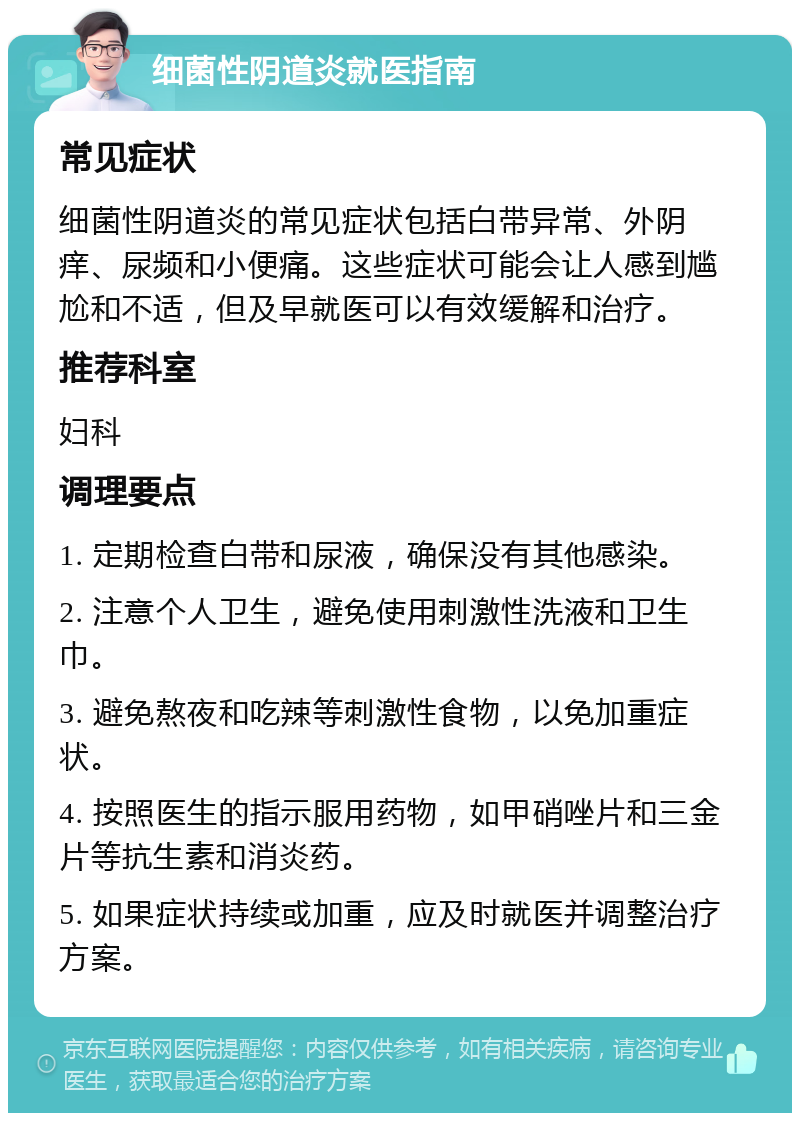 细菌性阴道炎就医指南 常见症状 细菌性阴道炎的常见症状包括白带异常、外阴痒、尿频和小便痛。这些症状可能会让人感到尴尬和不适，但及早就医可以有效缓解和治疗。 推荐科室 妇科 调理要点 1. 定期检查白带和尿液，确保没有其他感染。 2. 注意个人卫生，避免使用刺激性洗液和卫生巾。 3. 避免熬夜和吃辣等刺激性食物，以免加重症状。 4. 按照医生的指示服用药物，如甲硝唑片和三金片等抗生素和消炎药。 5. 如果症状持续或加重，应及时就医并调整治疗方案。