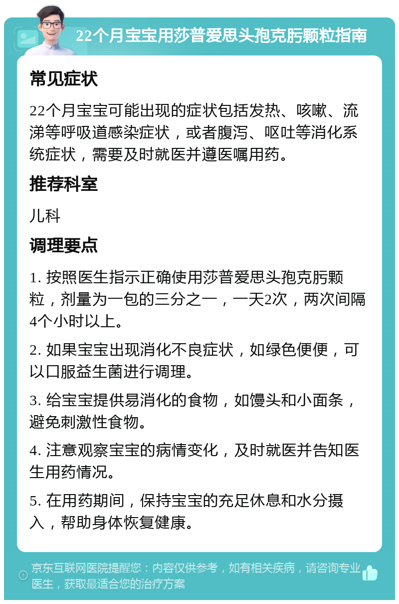 22个月宝宝用莎普爱思头孢克肟颗粒指南 常见症状 22个月宝宝可能出现的症状包括发热、咳嗽、流涕等呼吸道感染症状，或者腹泻、呕吐等消化系统症状，需要及时就医并遵医嘱用药。 推荐科室 儿科 调理要点 1. 按照医生指示正确使用莎普爱思头孢克肟颗粒，剂量为一包的三分之一，一天2次，两次间隔4个小时以上。 2. 如果宝宝出现消化不良症状，如绿色便便，可以口服益生菌进行调理。 3. 给宝宝提供易消化的食物，如馒头和小面条，避免刺激性食物。 4. 注意观察宝宝的病情变化，及时就医并告知医生用药情况。 5. 在用药期间，保持宝宝的充足休息和水分摄入，帮助身体恢复健康。