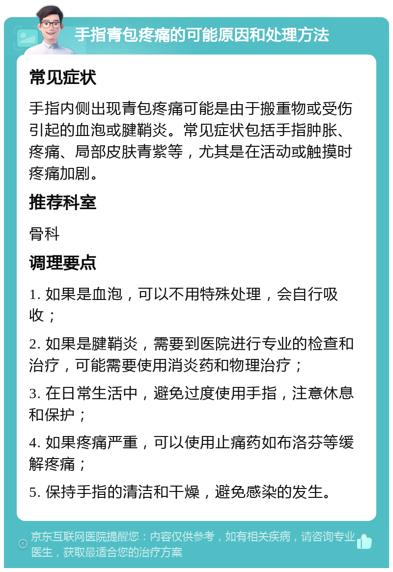 手指青包疼痛的可能原因和处理方法 常见症状 手指内侧出现青包疼痛可能是由于搬重物或受伤引起的血泡或腱鞘炎。常见症状包括手指肿胀、疼痛、局部皮肤青紫等，尤其是在活动或触摸时疼痛加剧。 推荐科室 骨科 调理要点 1. 如果是血泡，可以不用特殊处理，会自行吸收； 2. 如果是腱鞘炎，需要到医院进行专业的检查和治疗，可能需要使用消炎药和物理治疗； 3. 在日常生活中，避免过度使用手指，注意休息和保护； 4. 如果疼痛严重，可以使用止痛药如布洛芬等缓解疼痛； 5. 保持手指的清洁和干燥，避免感染的发生。