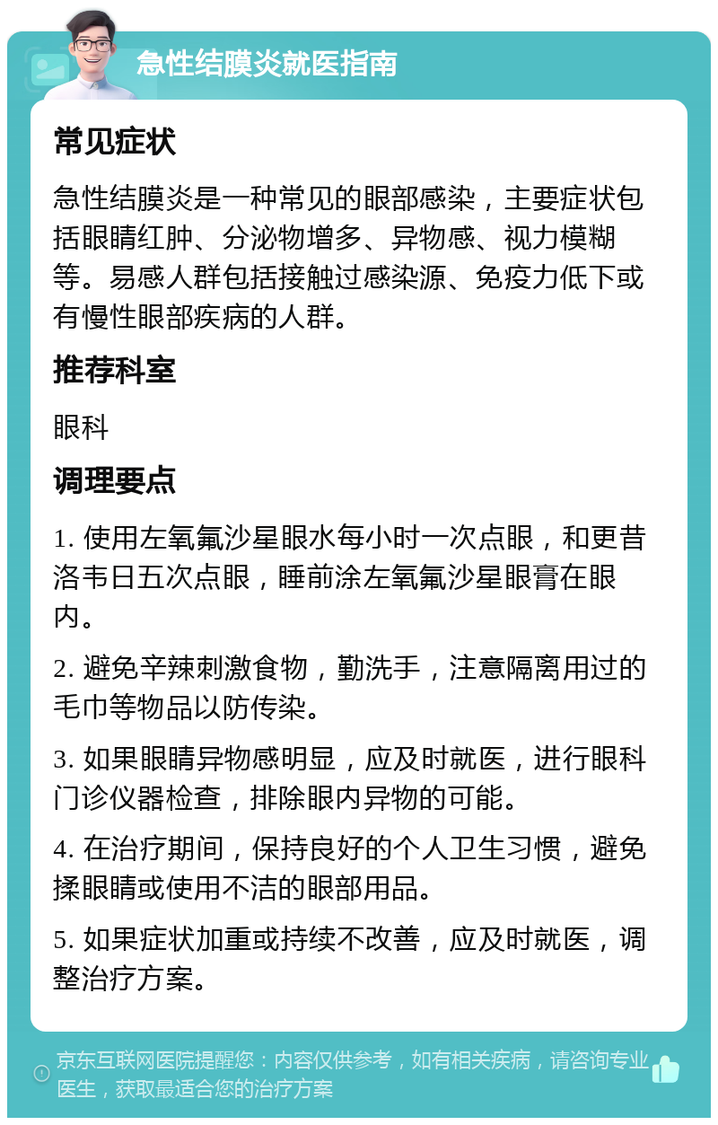 急性结膜炎就医指南 常见症状 急性结膜炎是一种常见的眼部感染，主要症状包括眼睛红肿、分泌物增多、异物感、视力模糊等。易感人群包括接触过感染源、免疫力低下或有慢性眼部疾病的人群。 推荐科室 眼科 调理要点 1. 使用左氧氟沙星眼水每小时一次点眼，和更昔洛韦日五次点眼，睡前涂左氧氟沙星眼膏在眼内。 2. 避免辛辣刺激食物，勤洗手，注意隔离用过的毛巾等物品以防传染。 3. 如果眼睛异物感明显，应及时就医，进行眼科门诊仪器检查，排除眼内异物的可能。 4. 在治疗期间，保持良好的个人卫生习惯，避免揉眼睛或使用不洁的眼部用品。 5. 如果症状加重或持续不改善，应及时就医，调整治疗方案。