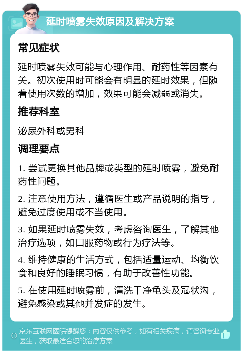 延时喷雾失效原因及解决方案 常见症状 延时喷雾失效可能与心理作用、耐药性等因素有关。初次使用时可能会有明显的延时效果，但随着使用次数的增加，效果可能会减弱或消失。 推荐科室 泌尿外科或男科 调理要点 1. 尝试更换其他品牌或类型的延时喷雾，避免耐药性问题。 2. 注意使用方法，遵循医生或产品说明的指导，避免过度使用或不当使用。 3. 如果延时喷雾失效，考虑咨询医生，了解其他治疗选项，如口服药物或行为疗法等。 4. 维持健康的生活方式，包括适量运动、均衡饮食和良好的睡眠习惯，有助于改善性功能。 5. 在使用延时喷雾前，清洗干净龟头及冠状沟，避免感染或其他并发症的发生。