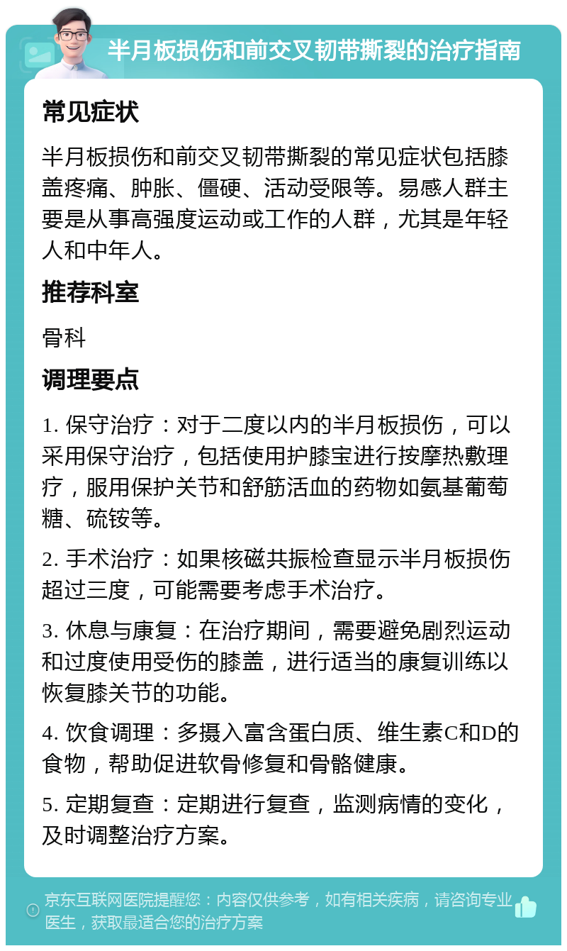 半月板损伤和前交叉韧带撕裂的治疗指南 常见症状 半月板损伤和前交叉韧带撕裂的常见症状包括膝盖疼痛、肿胀、僵硬、活动受限等。易感人群主要是从事高强度运动或工作的人群，尤其是年轻人和中年人。 推荐科室 骨科 调理要点 1. 保守治疗：对于二度以内的半月板损伤，可以采用保守治疗，包括使用护膝宝进行按摩热敷理疗，服用保护关节和舒筋活血的药物如氨基葡萄糖、硫铵等。 2. 手术治疗：如果核磁共振检查显示半月板损伤超过三度，可能需要考虑手术治疗。 3. 休息与康复：在治疗期间，需要避免剧烈运动和过度使用受伤的膝盖，进行适当的康复训练以恢复膝关节的功能。 4. 饮食调理：多摄入富含蛋白质、维生素C和D的食物，帮助促进软骨修复和骨骼健康。 5. 定期复查：定期进行复查，监测病情的变化，及时调整治疗方案。