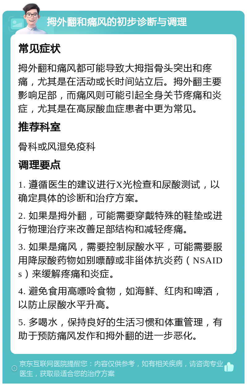 拇外翻和痛风的初步诊断与调理 常见症状 拇外翻和痛风都可能导致大拇指骨头突出和疼痛，尤其是在活动或长时间站立后。拇外翻主要影响足部，而痛风则可能引起全身关节疼痛和炎症，尤其是在高尿酸血症患者中更为常见。 推荐科室 骨科或风湿免疫科 调理要点 1. 遵循医生的建议进行X光检查和尿酸测试，以确定具体的诊断和治疗方案。 2. 如果是拇外翻，可能需要穿戴特殊的鞋垫或进行物理治疗来改善足部结构和减轻疼痛。 3. 如果是痛风，需要控制尿酸水平，可能需要服用降尿酸药物如别嘌醇或非甾体抗炎药（NSAIDs）来缓解疼痛和炎症。 4. 避免食用高嘌呤食物，如海鲜、红肉和啤酒，以防止尿酸水平升高。 5. 多喝水，保持良好的生活习惯和体重管理，有助于预防痛风发作和拇外翻的进一步恶化。