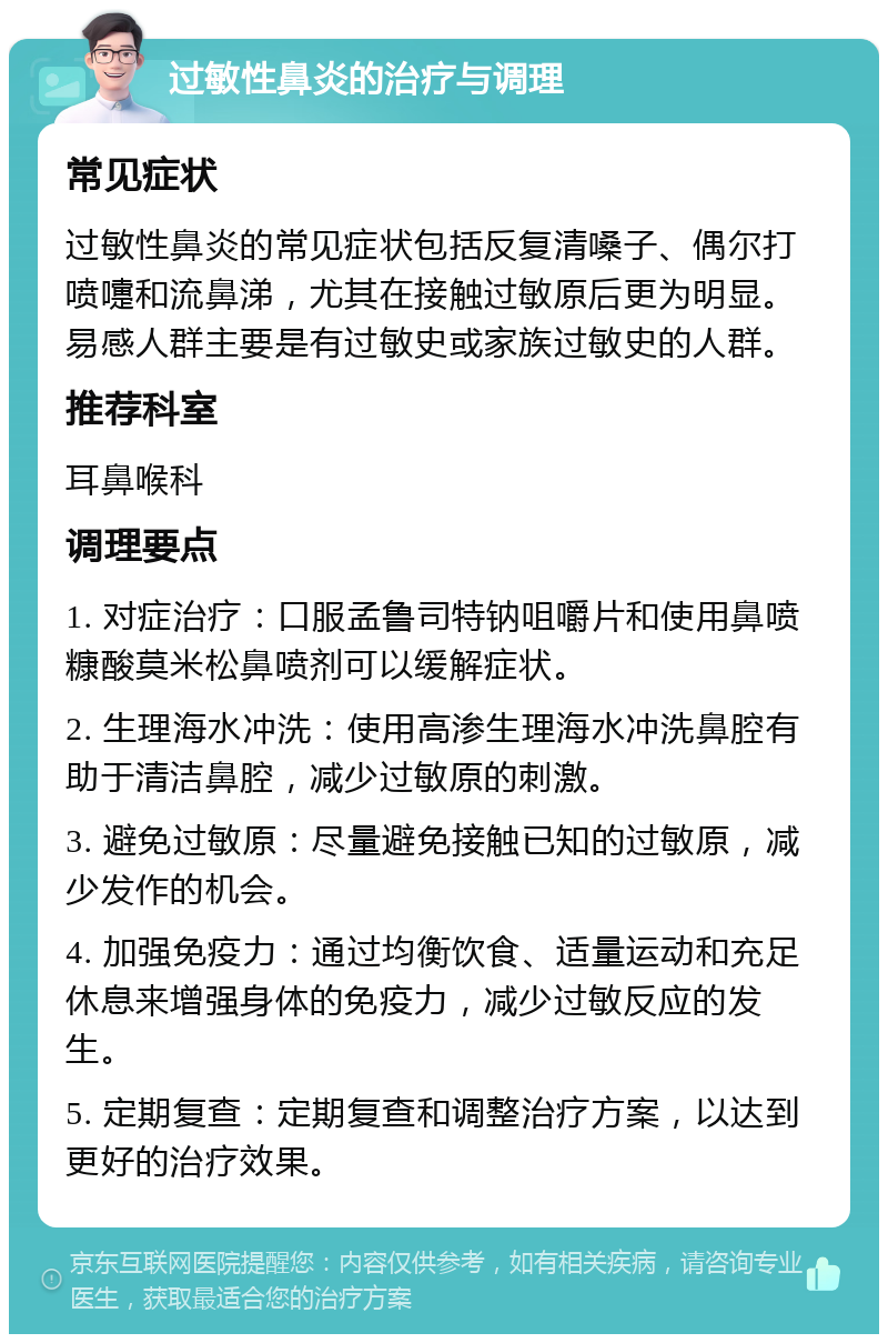 过敏性鼻炎的治疗与调理 常见症状 过敏性鼻炎的常见症状包括反复清嗓子、偶尔打喷嚏和流鼻涕，尤其在接触过敏原后更为明显。易感人群主要是有过敏史或家族过敏史的人群。 推荐科室 耳鼻喉科 调理要点 1. 对症治疗：口服孟鲁司特钠咀嚼片和使用鼻喷糠酸莫米松鼻喷剂可以缓解症状。 2. 生理海水冲洗：使用高渗生理海水冲洗鼻腔有助于清洁鼻腔，减少过敏原的刺激。 3. 避免过敏原：尽量避免接触已知的过敏原，减少发作的机会。 4. 加强免疫力：通过均衡饮食、适量运动和充足休息来增强身体的免疫力，减少过敏反应的发生。 5. 定期复查：定期复查和调整治疗方案，以达到更好的治疗效果。