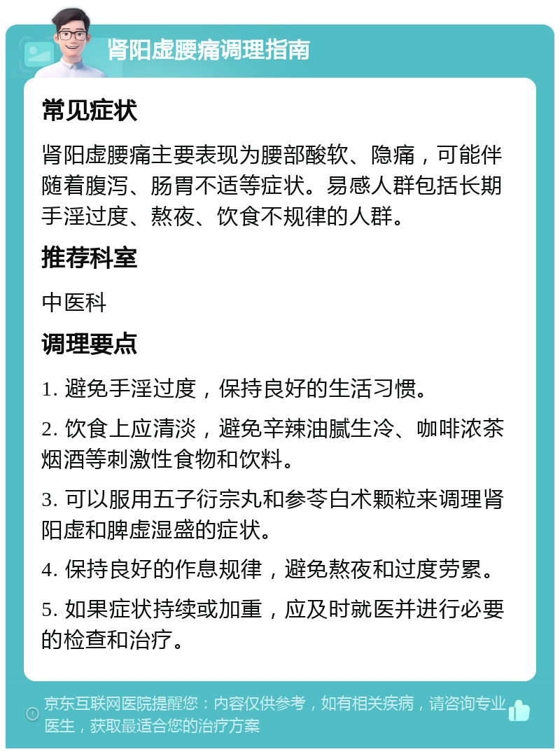 肾阳虚腰痛调理指南 常见症状 肾阳虚腰痛主要表现为腰部酸软、隐痛，可能伴随着腹泻、肠胃不适等症状。易感人群包括长期手淫过度、熬夜、饮食不规律的人群。 推荐科室 中医科 调理要点 1. 避免手淫过度，保持良好的生活习惯。 2. 饮食上应清淡，避免辛辣油腻生冷、咖啡浓茶烟酒等刺激性食物和饮料。 3. 可以服用五子衍宗丸和参苓白术颗粒来调理肾阳虚和脾虚湿盛的症状。 4. 保持良好的作息规律，避免熬夜和过度劳累。 5. 如果症状持续或加重，应及时就医并进行必要的检查和治疗。