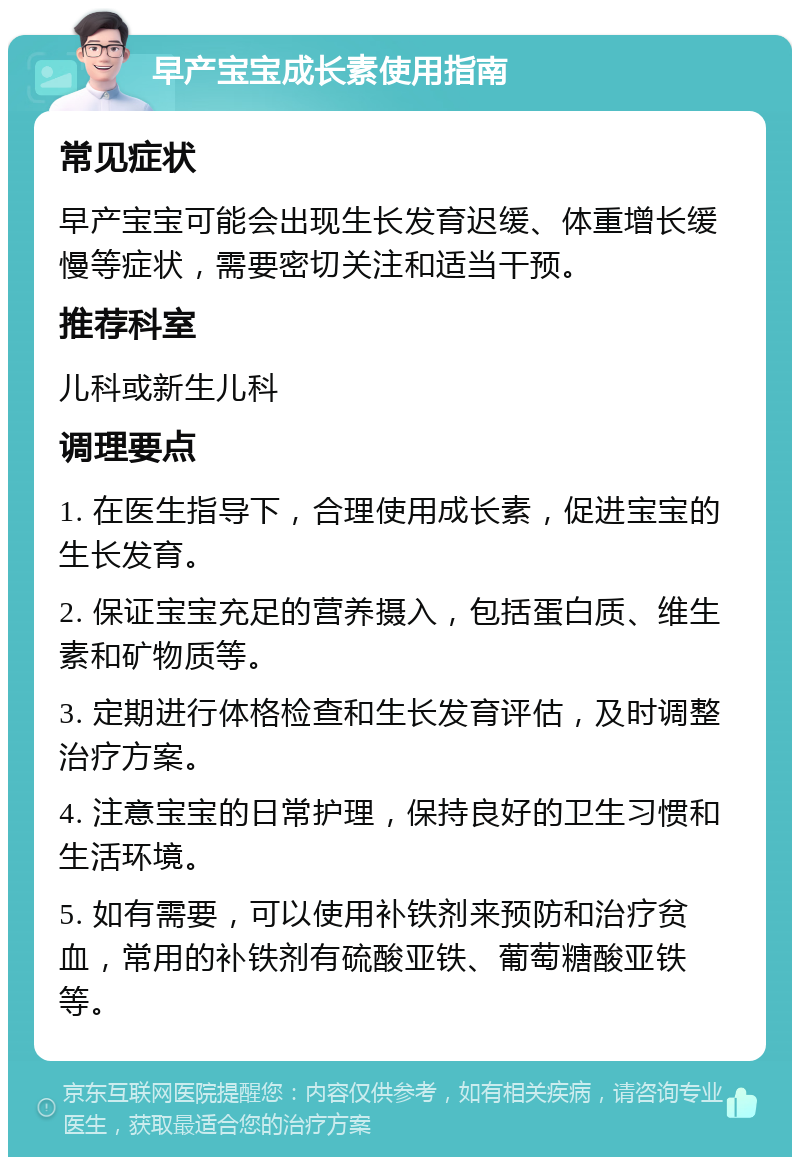 早产宝宝成长素使用指南 常见症状 早产宝宝可能会出现生长发育迟缓、体重增长缓慢等症状，需要密切关注和适当干预。 推荐科室 儿科或新生儿科 调理要点 1. 在医生指导下，合理使用成长素，促进宝宝的生长发育。 2. 保证宝宝充足的营养摄入，包括蛋白质、维生素和矿物质等。 3. 定期进行体格检查和生长发育评估，及时调整治疗方案。 4. 注意宝宝的日常护理，保持良好的卫生习惯和生活环境。 5. 如有需要，可以使用补铁剂来预防和治疗贫血，常用的补铁剂有硫酸亚铁、葡萄糖酸亚铁等。