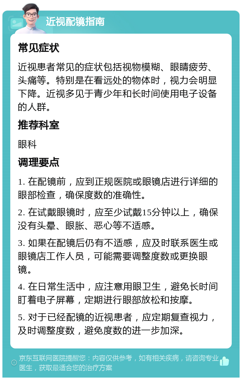 近视配镜指南 常见症状 近视患者常见的症状包括视物模糊、眼睛疲劳、头痛等。特别是在看远处的物体时，视力会明显下降。近视多见于青少年和长时间使用电子设备的人群。 推荐科室 眼科 调理要点 1. 在配镜前，应到正规医院或眼镜店进行详细的眼部检查，确保度数的准确性。 2. 在试戴眼镜时，应至少试戴15分钟以上，确保没有头晕、眼胀、恶心等不适感。 3. 如果在配镜后仍有不适感，应及时联系医生或眼镜店工作人员，可能需要调整度数或更换眼镜。 4. 在日常生活中，应注意用眼卫生，避免长时间盯着电子屏幕，定期进行眼部放松和按摩。 5. 对于已经配镜的近视患者，应定期复查视力，及时调整度数，避免度数的进一步加深。