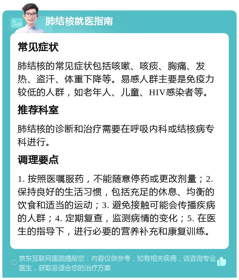 肺结核就医指南 常见症状 肺结核的常见症状包括咳嗽、咳痰、胸痛、发热、盗汗、体重下降等。易感人群主要是免疫力较低的人群，如老年人、儿童、HIV感染者等。 推荐科室 肺结核的诊断和治疗需要在呼吸内科或结核病专科进行。 调理要点 1. 按照医嘱服药，不能随意停药或更改剂量；2. 保持良好的生活习惯，包括充足的休息、均衡的饮食和适当的运动；3. 避免接触可能会传播疾病的人群；4. 定期复查，监测病情的变化；5. 在医生的指导下，进行必要的营养补充和康复训练。