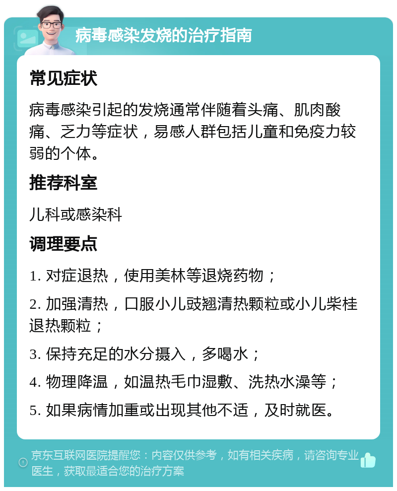 病毒感染发烧的治疗指南 常见症状 病毒感染引起的发烧通常伴随着头痛、肌肉酸痛、乏力等症状，易感人群包括儿童和免疫力较弱的个体。 推荐科室 儿科或感染科 调理要点 1. 对症退热，使用美林等退烧药物； 2. 加强清热，口服小儿豉翘清热颗粒或小儿柴桂退热颗粒； 3. 保持充足的水分摄入，多喝水； 4. 物理降温，如温热毛巾湿敷、洗热水澡等； 5. 如果病情加重或出现其他不适，及时就医。