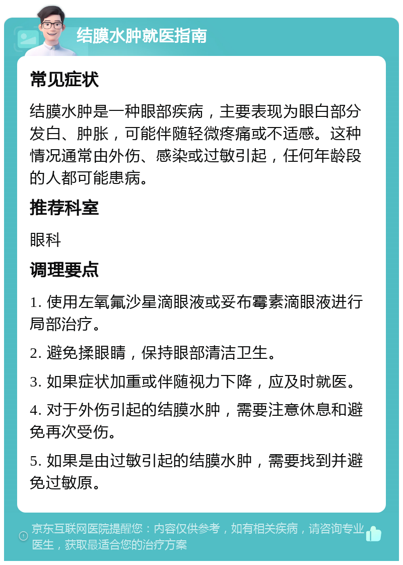 结膜水肿就医指南 常见症状 结膜水肿是一种眼部疾病，主要表现为眼白部分发白、肿胀，可能伴随轻微疼痛或不适感。这种情况通常由外伤、感染或过敏引起，任何年龄段的人都可能患病。 推荐科室 眼科 调理要点 1. 使用左氧氟沙星滴眼液或妥布霉素滴眼液进行局部治疗。 2. 避免揉眼睛，保持眼部清洁卫生。 3. 如果症状加重或伴随视力下降，应及时就医。 4. 对于外伤引起的结膜水肿，需要注意休息和避免再次受伤。 5. 如果是由过敏引起的结膜水肿，需要找到并避免过敏原。