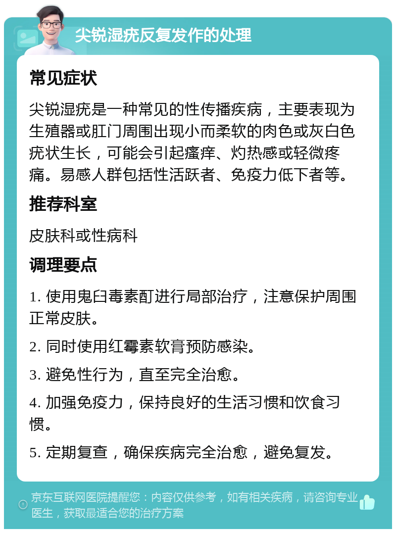 尖锐湿疣反复发作的处理 常见症状 尖锐湿疣是一种常见的性传播疾病，主要表现为生殖器或肛门周围出现小而柔软的肉色或灰白色疣状生长，可能会引起瘙痒、灼热感或轻微疼痛。易感人群包括性活跃者、免疫力低下者等。 推荐科室 皮肤科或性病科 调理要点 1. 使用鬼臼毒素酊进行局部治疗，注意保护周围正常皮肤。 2. 同时使用红霉素软膏预防感染。 3. 避免性行为，直至完全治愈。 4. 加强免疫力，保持良好的生活习惯和饮食习惯。 5. 定期复查，确保疾病完全治愈，避免复发。