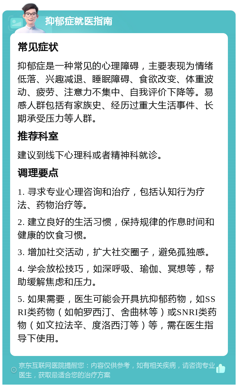 抑郁症就医指南 常见症状 抑郁症是一种常见的心理障碍，主要表现为情绪低落、兴趣减退、睡眠障碍、食欲改变、体重波动、疲劳、注意力不集中、自我评价下降等。易感人群包括有家族史、经历过重大生活事件、长期承受压力等人群。 推荐科室 建议到线下心理科或者精神科就诊。 调理要点 1. 寻求专业心理咨询和治疗，包括认知行为疗法、药物治疗等。 2. 建立良好的生活习惯，保持规律的作息时间和健康的饮食习惯。 3. 增加社交活动，扩大社交圈子，避免孤独感。 4. 学会放松技巧，如深呼吸、瑜伽、冥想等，帮助缓解焦虑和压力。 5. 如果需要，医生可能会开具抗抑郁药物，如SSRI类药物（如帕罗西汀、舍曲林等）或SNRI类药物（如文拉法辛、度洛西汀等）等，需在医生指导下使用。