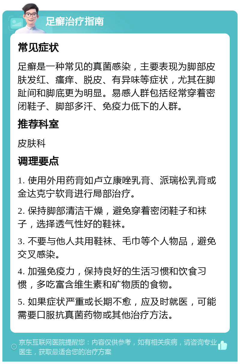 足癣治疗指南 常见症状 足癣是一种常见的真菌感染，主要表现为脚部皮肤发红、瘙痒、脱皮、有异味等症状，尤其在脚趾间和脚底更为明显。易感人群包括经常穿着密闭鞋子、脚部多汗、免疫力低下的人群。 推荐科室 皮肤科 调理要点 1. 使用外用药膏如卢立康唑乳膏、派瑞松乳膏或金达克宁软膏进行局部治疗。 2. 保持脚部清洁干燥，避免穿着密闭鞋子和袜子，选择透气性好的鞋袜。 3. 不要与他人共用鞋袜、毛巾等个人物品，避免交叉感染。 4. 加强免疫力，保持良好的生活习惯和饮食习惯，多吃富含维生素和矿物质的食物。 5. 如果症状严重或长期不愈，应及时就医，可能需要口服抗真菌药物或其他治疗方法。