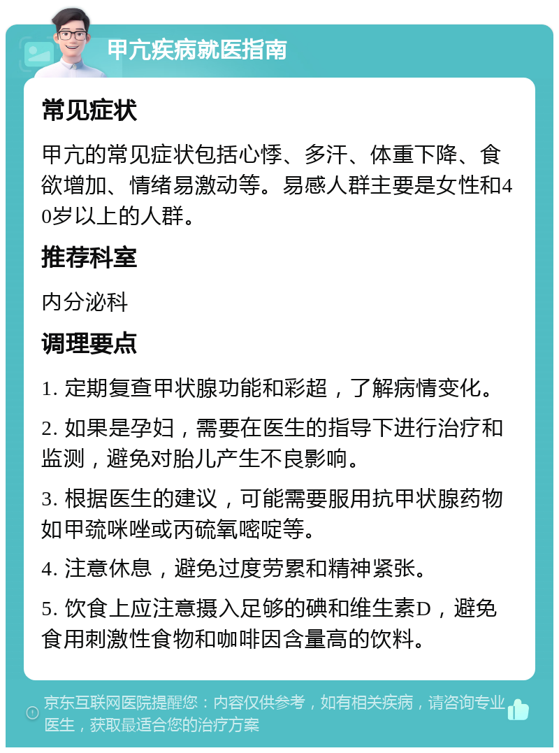 甲亢疾病就医指南 常见症状 甲亢的常见症状包括心悸、多汗、体重下降、食欲增加、情绪易激动等。易感人群主要是女性和40岁以上的人群。 推荐科室 内分泌科 调理要点 1. 定期复查甲状腺功能和彩超，了解病情变化。 2. 如果是孕妇，需要在医生的指导下进行治疗和监测，避免对胎儿产生不良影响。 3. 根据医生的建议，可能需要服用抗甲状腺药物如甲巯咪唑或丙硫氧嘧啶等。 4. 注意休息，避免过度劳累和精神紧张。 5. 饮食上应注意摄入足够的碘和维生素D，避免食用刺激性食物和咖啡因含量高的饮料。