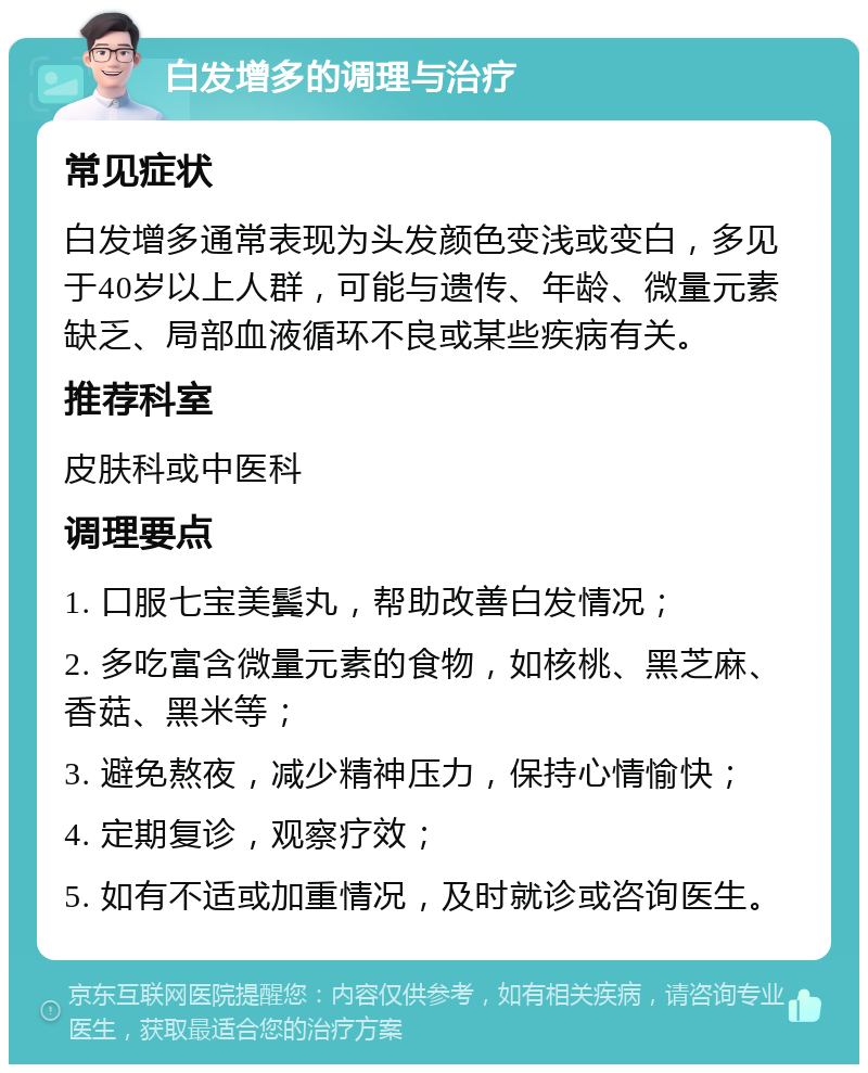 白发增多的调理与治疗 常见症状 白发增多通常表现为头发颜色变浅或变白，多见于40岁以上人群，可能与遗传、年龄、微量元素缺乏、局部血液循环不良或某些疾病有关。 推荐科室 皮肤科或中医科 调理要点 1. 口服七宝美鬓丸，帮助改善白发情况； 2. 多吃富含微量元素的食物，如核桃、黑芝麻、香菇、黑米等； 3. 避免熬夜，减少精神压力，保持心情愉快； 4. 定期复诊，观察疗效； 5. 如有不适或加重情况，及时就诊或咨询医生。