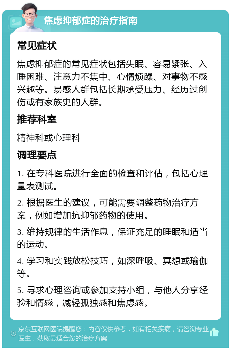 焦虑抑郁症的治疗指南 常见症状 焦虑抑郁症的常见症状包括失眠、容易紧张、入睡困难、注意力不集中、心情烦躁、对事物不感兴趣等。易感人群包括长期承受压力、经历过创伤或有家族史的人群。 推荐科室 精神科或心理科 调理要点 1. 在专科医院进行全面的检查和评估，包括心理量表测试。 2. 根据医生的建议，可能需要调整药物治疗方案，例如增加抗抑郁药物的使用。 3. 维持规律的生活作息，保证充足的睡眠和适当的运动。 4. 学习和实践放松技巧，如深呼吸、冥想或瑜伽等。 5. 寻求心理咨询或参加支持小组，与他人分享经验和情感，减轻孤独感和焦虑感。