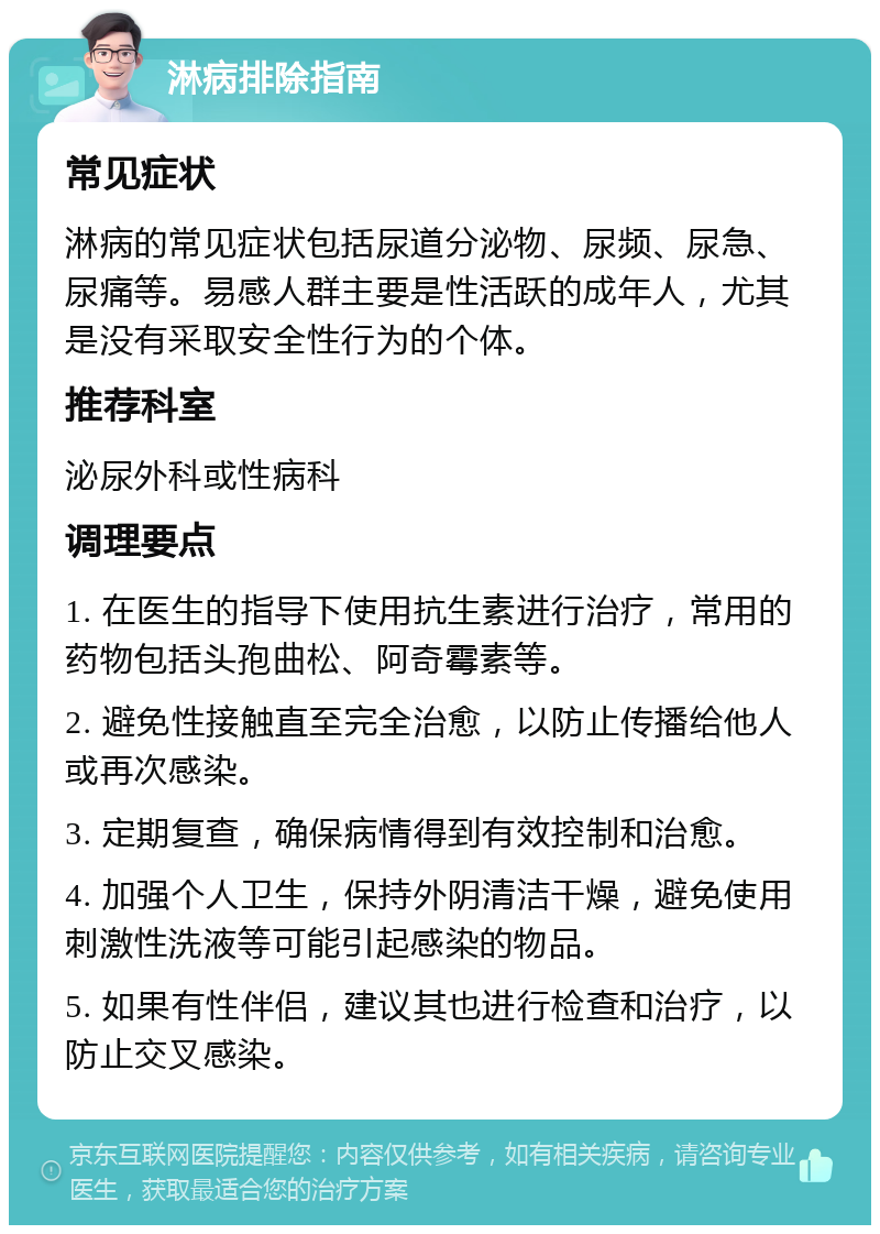 淋病排除指南 常见症状 淋病的常见症状包括尿道分泌物、尿频、尿急、尿痛等。易感人群主要是性活跃的成年人，尤其是没有采取安全性行为的个体。 推荐科室 泌尿外科或性病科 调理要点 1. 在医生的指导下使用抗生素进行治疗，常用的药物包括头孢曲松、阿奇霉素等。 2. 避免性接触直至完全治愈，以防止传播给他人或再次感染。 3. 定期复查，确保病情得到有效控制和治愈。 4. 加强个人卫生，保持外阴清洁干燥，避免使用刺激性洗液等可能引起感染的物品。 5. 如果有性伴侣，建议其也进行检查和治疗，以防止交叉感染。