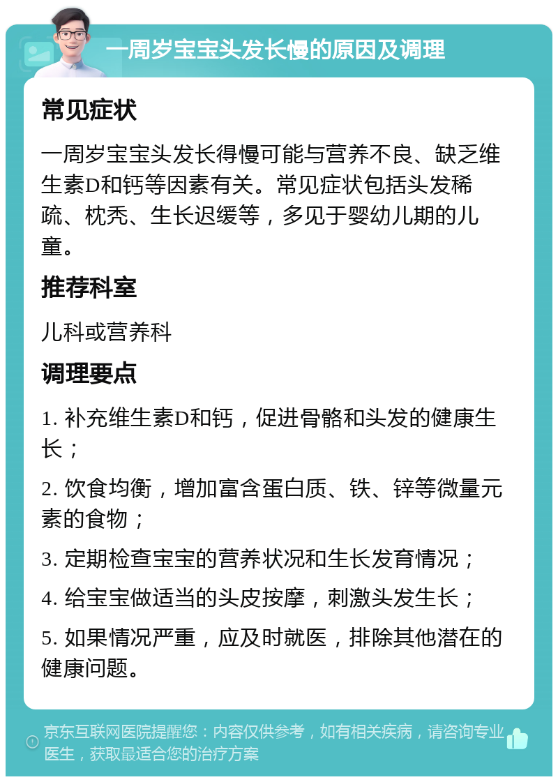 一周岁宝宝头发长慢的原因及调理 常见症状 一周岁宝宝头发长得慢可能与营养不良、缺乏维生素D和钙等因素有关。常见症状包括头发稀疏、枕秃、生长迟缓等，多见于婴幼儿期的儿童。 推荐科室 儿科或营养科 调理要点 1. 补充维生素D和钙，促进骨骼和头发的健康生长； 2. 饮食均衡，增加富含蛋白质、铁、锌等微量元素的食物； 3. 定期检查宝宝的营养状况和生长发育情况； 4. 给宝宝做适当的头皮按摩，刺激头发生长； 5. 如果情况严重，应及时就医，排除其他潜在的健康问题。