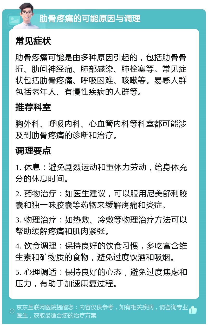 肋骨疼痛的可能原因与调理 常见症状 肋骨疼痛可能是由多种原因引起的，包括肋骨骨折、肋间神经痛、肺部感染、肺栓塞等。常见症状包括肋骨疼痛、呼吸困难、咳嗽等。易感人群包括老年人、有慢性疾病的人群等。 推荐科室 胸外科、呼吸内科、心血管内科等科室都可能涉及到肋骨疼痛的诊断和治疗。 调理要点 1. 休息：避免剧烈运动和重体力劳动，给身体充分的休息时间。 2. 药物治疗：如医生建议，可以服用尼美舒利胶囊和独一味胶囊等药物来缓解疼痛和炎症。 3. 物理治疗：如热敷、冷敷等物理治疗方法可以帮助缓解疼痛和肌肉紧张。 4. 饮食调理：保持良好的饮食习惯，多吃富含维生素和矿物质的食物，避免过度饮酒和吸烟。 5. 心理调适：保持良好的心态，避免过度焦虑和压力，有助于加速康复过程。