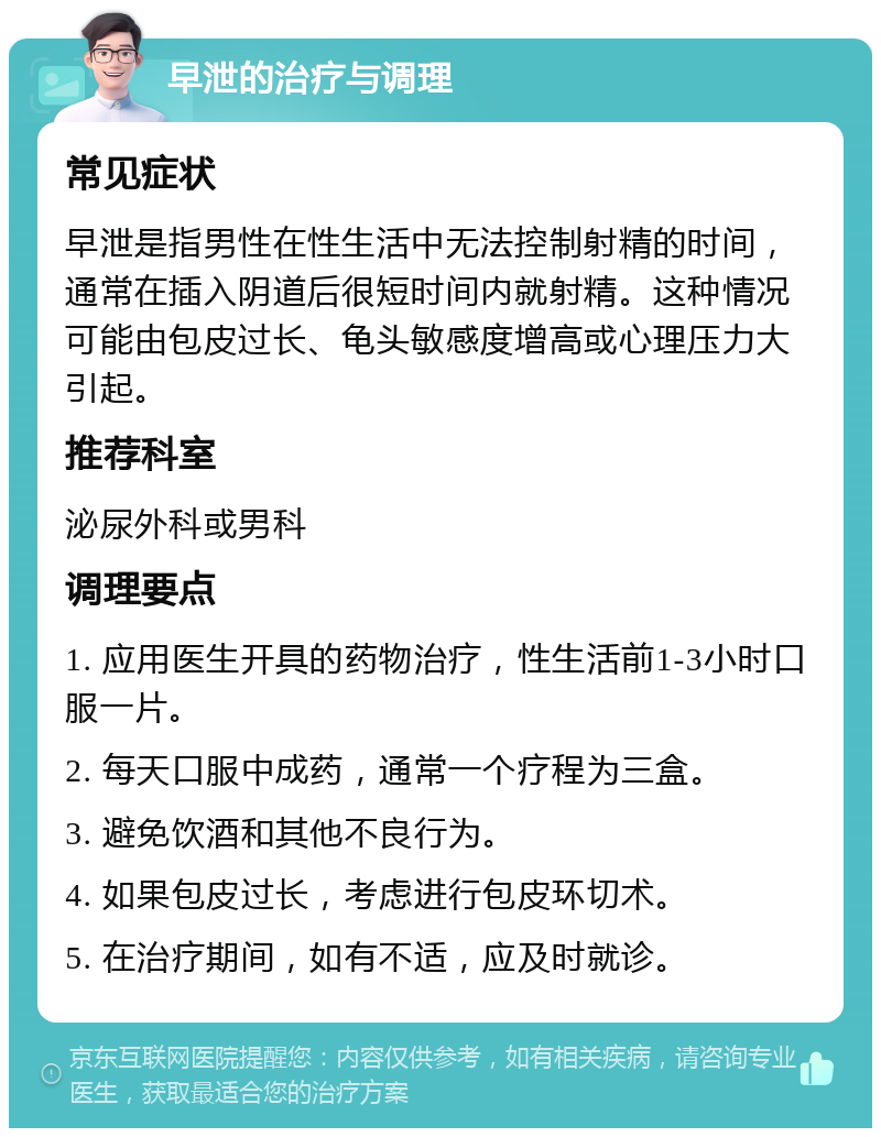 早泄的治疗与调理 常见症状 早泄是指男性在性生活中无法控制射精的时间，通常在插入阴道后很短时间内就射精。这种情况可能由包皮过长、龟头敏感度增高或心理压力大引起。 推荐科室 泌尿外科或男科 调理要点 1. 应用医生开具的药物治疗，性生活前1-3小时口服一片。 2. 每天口服中成药，通常一个疗程为三盒。 3. 避免饮酒和其他不良行为。 4. 如果包皮过长，考虑进行包皮环切术。 5. 在治疗期间，如有不适，应及时就诊。