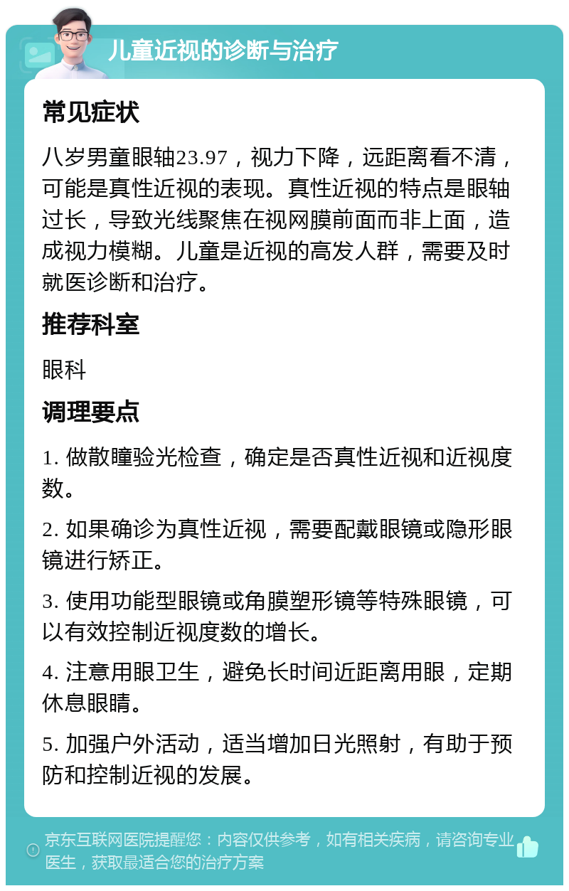 儿童近视的诊断与治疗 常见症状 八岁男童眼轴23.97，视力下降，远距离看不清，可能是真性近视的表现。真性近视的特点是眼轴过长，导致光线聚焦在视网膜前面而非上面，造成视力模糊。儿童是近视的高发人群，需要及时就医诊断和治疗。 推荐科室 眼科 调理要点 1. 做散瞳验光检查，确定是否真性近视和近视度数。 2. 如果确诊为真性近视，需要配戴眼镜或隐形眼镜进行矫正。 3. 使用功能型眼镜或角膜塑形镜等特殊眼镜，可以有效控制近视度数的增长。 4. 注意用眼卫生，避免长时间近距离用眼，定期休息眼睛。 5. 加强户外活动，适当增加日光照射，有助于预防和控制近视的发展。