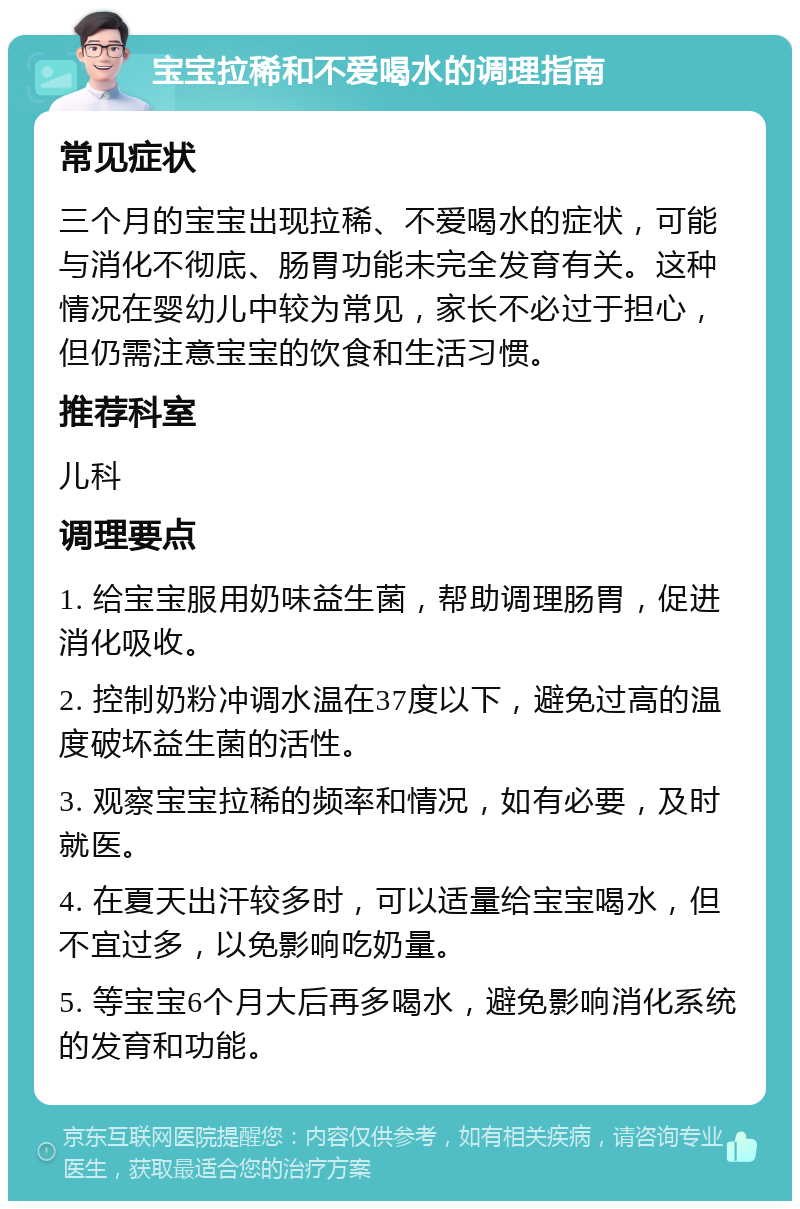 宝宝拉稀和不爱喝水的调理指南 常见症状 三个月的宝宝出现拉稀、不爱喝水的症状，可能与消化不彻底、肠胃功能未完全发育有关。这种情况在婴幼儿中较为常见，家长不必过于担心，但仍需注意宝宝的饮食和生活习惯。 推荐科室 儿科 调理要点 1. 给宝宝服用奶味益生菌，帮助调理肠胃，促进消化吸收。 2. 控制奶粉冲调水温在37度以下，避免过高的温度破坏益生菌的活性。 3. 观察宝宝拉稀的频率和情况，如有必要，及时就医。 4. 在夏天出汗较多时，可以适量给宝宝喝水，但不宜过多，以免影响吃奶量。 5. 等宝宝6个月大后再多喝水，避免影响消化系统的发育和功能。