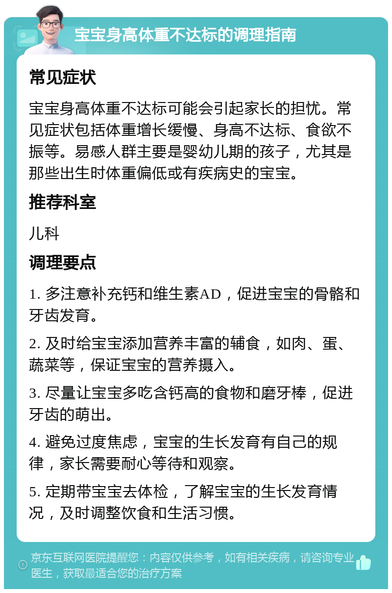 宝宝身高体重不达标的调理指南 常见症状 宝宝身高体重不达标可能会引起家长的担忧。常见症状包括体重增长缓慢、身高不达标、食欲不振等。易感人群主要是婴幼儿期的孩子，尤其是那些出生时体重偏低或有疾病史的宝宝。 推荐科室 儿科 调理要点 1. 多注意补充钙和维生素AD，促进宝宝的骨骼和牙齿发育。 2. 及时给宝宝添加营养丰富的辅食，如肉、蛋、蔬菜等，保证宝宝的营养摄入。 3. 尽量让宝宝多吃含钙高的食物和磨牙棒，促进牙齿的萌出。 4. 避免过度焦虑，宝宝的生长发育有自己的规律，家长需要耐心等待和观察。 5. 定期带宝宝去体检，了解宝宝的生长发育情况，及时调整饮食和生活习惯。