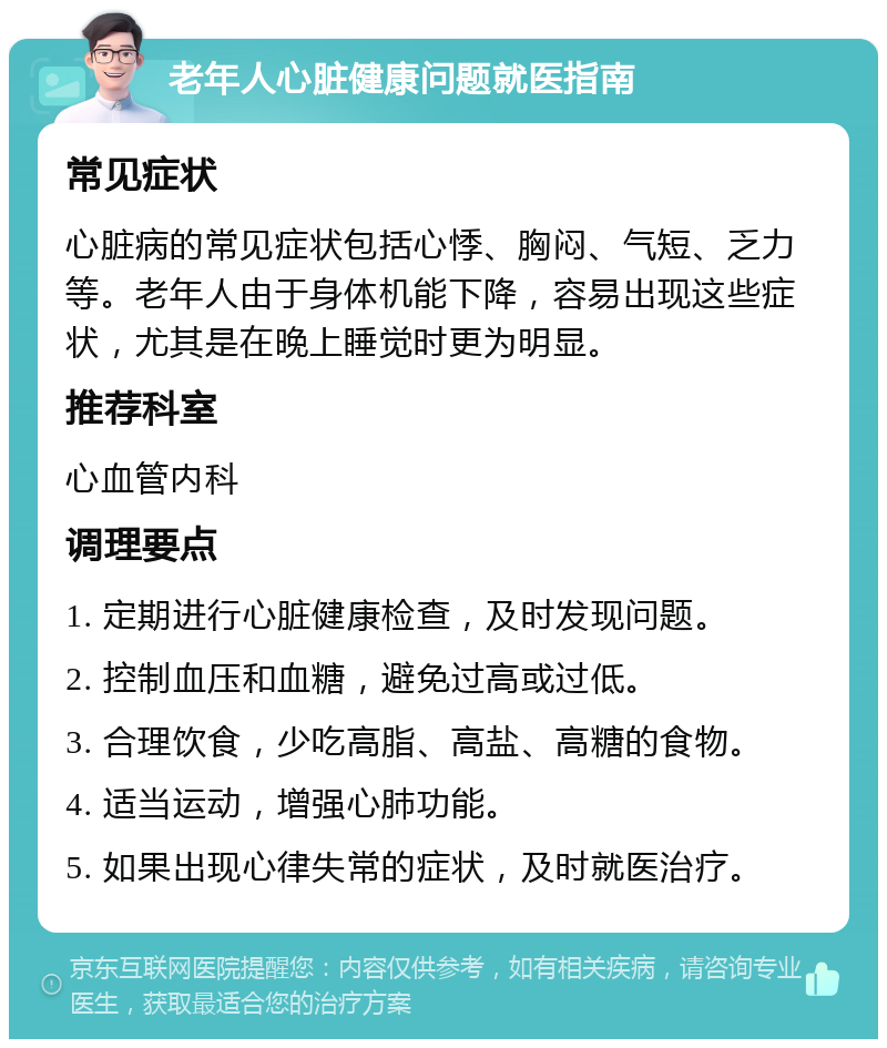 老年人心脏健康问题就医指南 常见症状 心脏病的常见症状包括心悸、胸闷、气短、乏力等。老年人由于身体机能下降，容易出现这些症状，尤其是在晚上睡觉时更为明显。 推荐科室 心血管内科 调理要点 1. 定期进行心脏健康检查，及时发现问题。 2. 控制血压和血糖，避免过高或过低。 3. 合理饮食，少吃高脂、高盐、高糖的食物。 4. 适当运动，增强心肺功能。 5. 如果出现心律失常的症状，及时就医治疗。