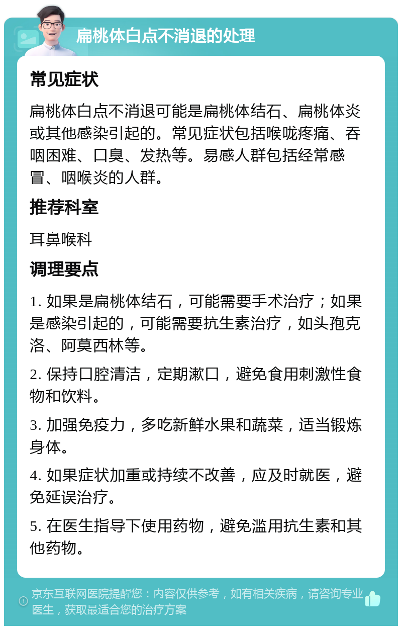 扁桃体白点不消退的处理 常见症状 扁桃体白点不消退可能是扁桃体结石、扁桃体炎或其他感染引起的。常见症状包括喉咙疼痛、吞咽困难、口臭、发热等。易感人群包括经常感冒、咽喉炎的人群。 推荐科室 耳鼻喉科 调理要点 1. 如果是扁桃体结石，可能需要手术治疗；如果是感染引起的，可能需要抗生素治疗，如头孢克洛、阿莫西林等。 2. 保持口腔清洁，定期漱口，避免食用刺激性食物和饮料。 3. 加强免疫力，多吃新鲜水果和蔬菜，适当锻炼身体。 4. 如果症状加重或持续不改善，应及时就医，避免延误治疗。 5. 在医生指导下使用药物，避免滥用抗生素和其他药物。