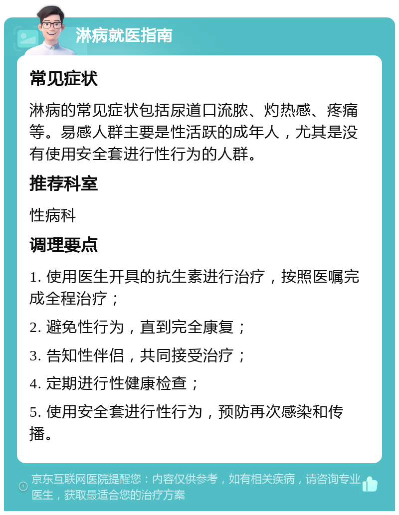 淋病就医指南 常见症状 淋病的常见症状包括尿道口流脓、灼热感、疼痛等。易感人群主要是性活跃的成年人，尤其是没有使用安全套进行性行为的人群。 推荐科室 性病科 调理要点 1. 使用医生开具的抗生素进行治疗，按照医嘱完成全程治疗； 2. 避免性行为，直到完全康复； 3. 告知性伴侣，共同接受治疗； 4. 定期进行性健康检查； 5. 使用安全套进行性行为，预防再次感染和传播。