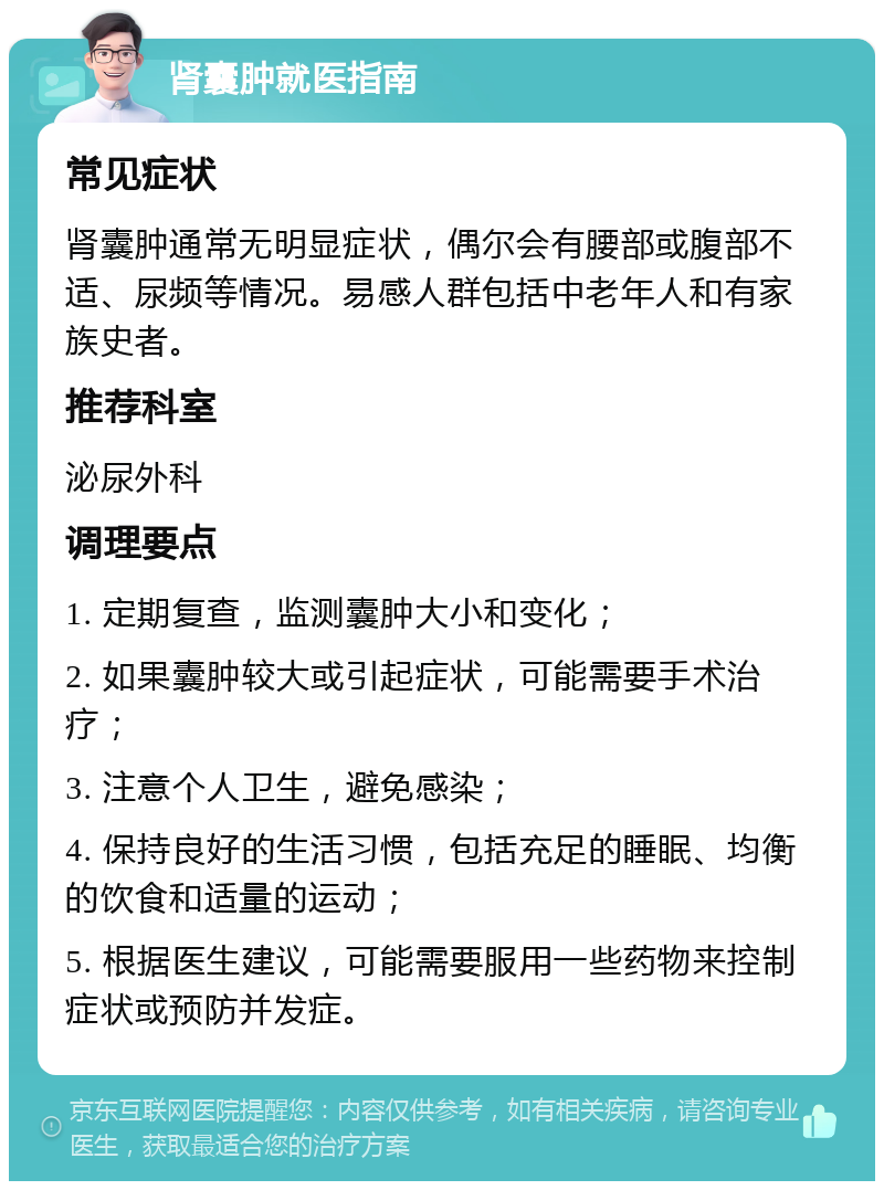 肾囊肿就医指南 常见症状 肾囊肿通常无明显症状，偶尔会有腰部或腹部不适、尿频等情况。易感人群包括中老年人和有家族史者。 推荐科室 泌尿外科 调理要点 1. 定期复查，监测囊肿大小和变化； 2. 如果囊肿较大或引起症状，可能需要手术治疗； 3. 注意个人卫生，避免感染； 4. 保持良好的生活习惯，包括充足的睡眠、均衡的饮食和适量的运动； 5. 根据医生建议，可能需要服用一些药物来控制症状或预防并发症。