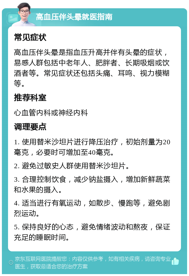 高血压伴头晕就医指南 常见症状 高血压伴头晕是指血压升高并伴有头晕的症状，易感人群包括中老年人、肥胖者、长期吸烟或饮酒者等。常见症状还包括头痛、耳鸣、视力模糊等。 推荐科室 心血管内科或神经内科 调理要点 1. 使用替米沙坦片进行降压治疗，初始剂量为20毫克，必要时可增加至40毫克。 2. 避免过敏史人群使用替米沙坦片。 3. 合理控制饮食，减少钠盐摄入，增加新鲜蔬菜和水果的摄入。 4. 适当进行有氧运动，如散步、慢跑等，避免剧烈运动。 5. 保持良好的心态，避免情绪波动和熬夜，保证充足的睡眠时间。