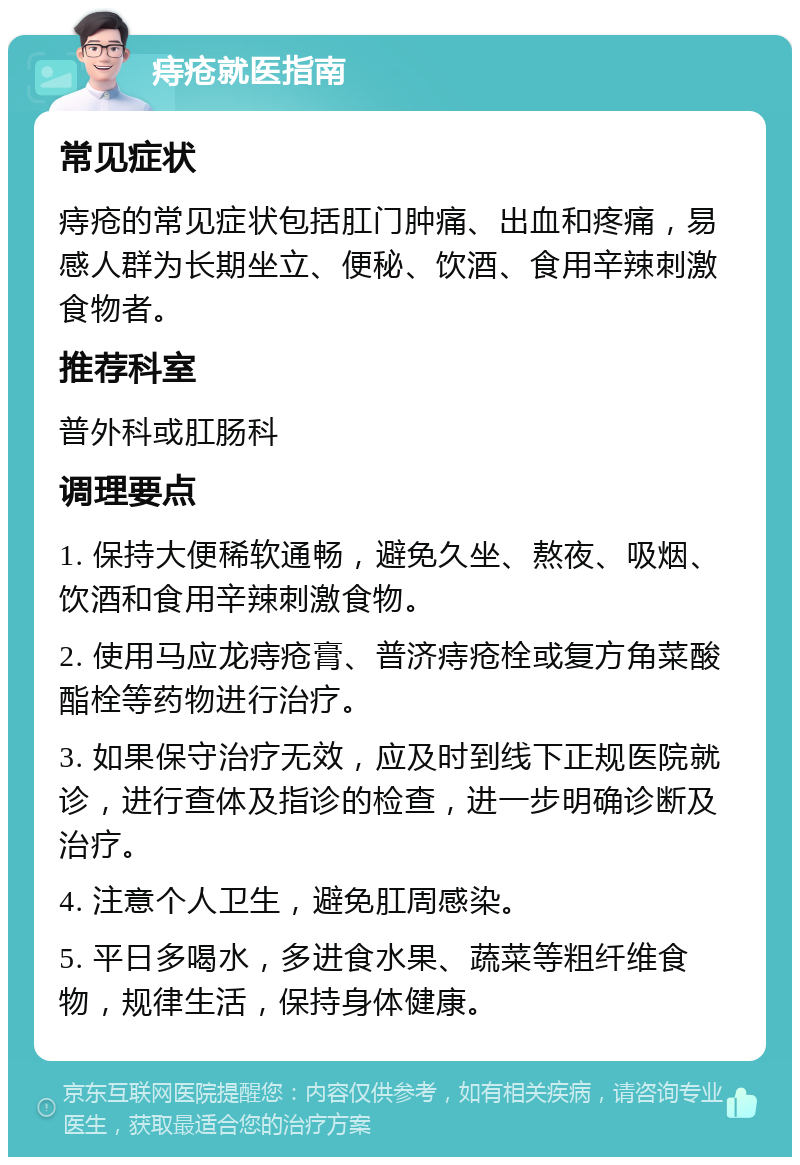 痔疮就医指南 常见症状 痔疮的常见症状包括肛门肿痛、出血和疼痛，易感人群为长期坐立、便秘、饮酒、食用辛辣刺激食物者。 推荐科室 普外科或肛肠科 调理要点 1. 保持大便稀软通畅，避免久坐、熬夜、吸烟、饮酒和食用辛辣刺激食物。 2. 使用马应龙痔疮膏、普济痔疮栓或复方角菜酸酯栓等药物进行治疗。 3. 如果保守治疗无效，应及时到线下正规医院就诊，进行查体及指诊的检查，进一步明确诊断及治疗。 4. 注意个人卫生，避免肛周感染。 5. 平日多喝水，多进食水果、蔬菜等粗纤维食物，规律生活，保持身体健康。