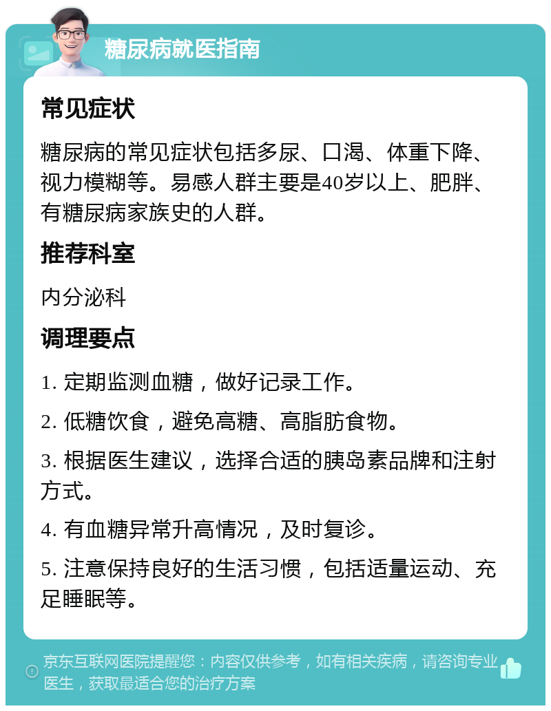 糖尿病就医指南 常见症状 糖尿病的常见症状包括多尿、口渴、体重下降、视力模糊等。易感人群主要是40岁以上、肥胖、有糖尿病家族史的人群。 推荐科室 内分泌科 调理要点 1. 定期监测血糖，做好记录工作。 2. 低糖饮食，避免高糖、高脂肪食物。 3. 根据医生建议，选择合适的胰岛素品牌和注射方式。 4. 有血糖异常升高情况，及时复诊。 5. 注意保持良好的生活习惯，包括适量运动、充足睡眠等。