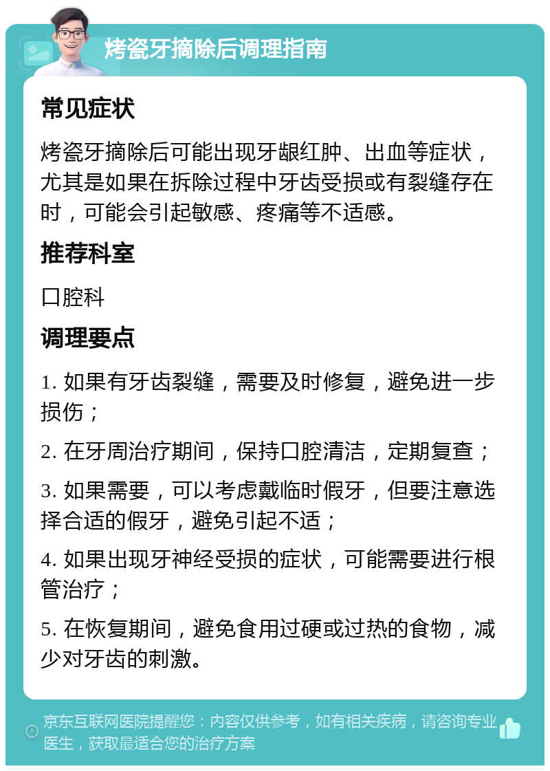 烤瓷牙摘除后调理指南 常见症状 烤瓷牙摘除后可能出现牙龈红肿、出血等症状，尤其是如果在拆除过程中牙齿受损或有裂缝存在时，可能会引起敏感、疼痛等不适感。 推荐科室 口腔科 调理要点 1. 如果有牙齿裂缝，需要及时修复，避免进一步损伤； 2. 在牙周治疗期间，保持口腔清洁，定期复查； 3. 如果需要，可以考虑戴临时假牙，但要注意选择合适的假牙，避免引起不适； 4. 如果出现牙神经受损的症状，可能需要进行根管治疗； 5. 在恢复期间，避免食用过硬或过热的食物，减少对牙齿的刺激。