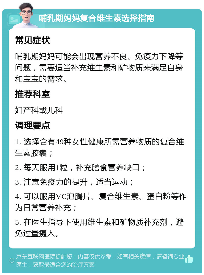 哺乳期妈妈复合维生素选择指南 常见症状 哺乳期妈妈可能会出现营养不良、免疫力下降等问题，需要适当补充维生素和矿物质来满足自身和宝宝的需求。 推荐科室 妇产科或儿科 调理要点 1. 选择含有49种女性健康所需营养物质的复合维生素胶囊； 2. 每天服用1粒，补充膳食营养缺口； 3. 注意免疫力的提升，适当运动； 4. 可以服用VC泡腾片、复合维生素、蛋白粉等作为日常营养补充； 5. 在医生指导下使用维生素和矿物质补充剂，避免过量摄入。