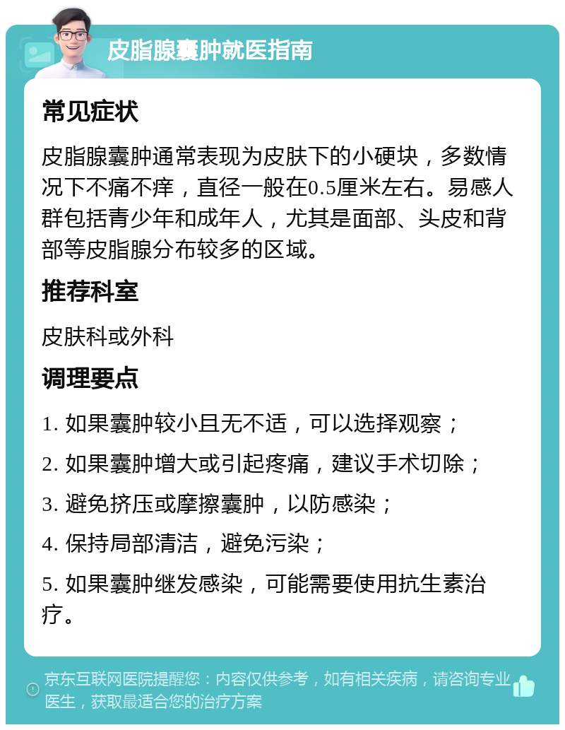 皮脂腺囊肿就医指南 常见症状 皮脂腺囊肿通常表现为皮肤下的小硬块，多数情况下不痛不痒，直径一般在0.5厘米左右。易感人群包括青少年和成年人，尤其是面部、头皮和背部等皮脂腺分布较多的区域。 推荐科室 皮肤科或外科 调理要点 1. 如果囊肿较小且无不适，可以选择观察； 2. 如果囊肿增大或引起疼痛，建议手术切除； 3. 避免挤压或摩擦囊肿，以防感染； 4. 保持局部清洁，避免污染； 5. 如果囊肿继发感染，可能需要使用抗生素治疗。