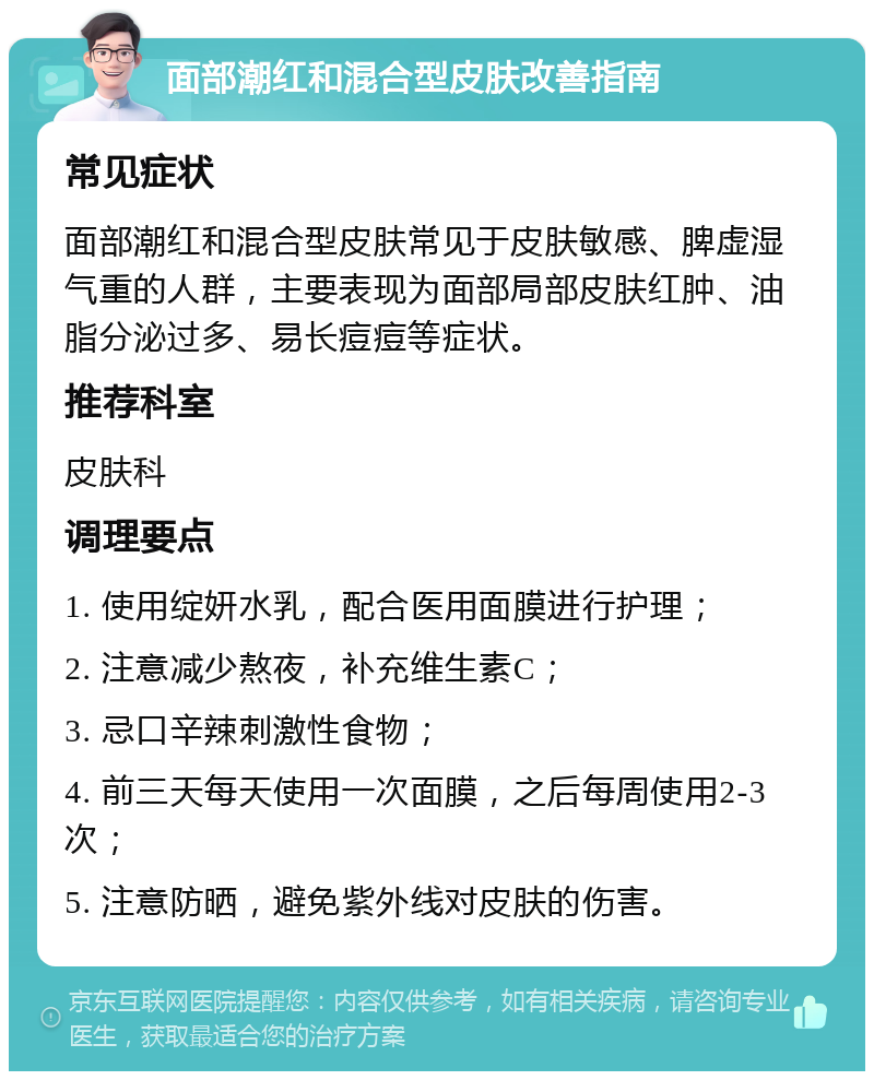 面部潮红和混合型皮肤改善指南 常见症状 面部潮红和混合型皮肤常见于皮肤敏感、脾虚湿气重的人群，主要表现为面部局部皮肤红肿、油脂分泌过多、易长痘痘等症状。 推荐科室 皮肤科 调理要点 1. 使用绽妍水乳，配合医用面膜进行护理； 2. 注意减少熬夜，补充维生素C； 3. 忌口辛辣刺激性食物； 4. 前三天每天使用一次面膜，之后每周使用2-3次； 5. 注意防晒，避免紫外线对皮肤的伤害。