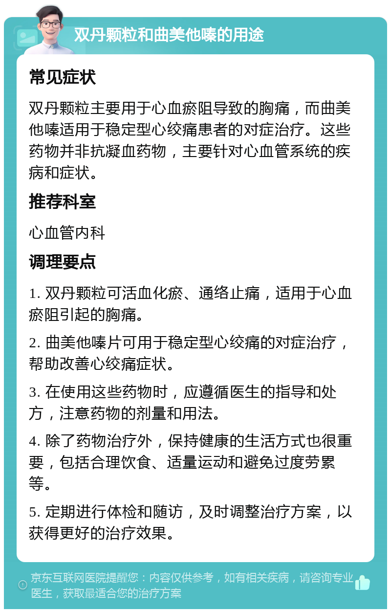 双丹颗粒和曲美他嗪的用途 常见症状 双丹颗粒主要用于心血瘀阻导致的胸痛，而曲美他嗪适用于稳定型心绞痛患者的对症治疗。这些药物并非抗凝血药物，主要针对心血管系统的疾病和症状。 推荐科室 心血管内科 调理要点 1. 双丹颗粒可活血化瘀、通络止痛，适用于心血瘀阻引起的胸痛。 2. 曲美他嗪片可用于稳定型心绞痛的对症治疗，帮助改善心绞痛症状。 3. 在使用这些药物时，应遵循医生的指导和处方，注意药物的剂量和用法。 4. 除了药物治疗外，保持健康的生活方式也很重要，包括合理饮食、适量运动和避免过度劳累等。 5. 定期进行体检和随访，及时调整治疗方案，以获得更好的治疗效果。