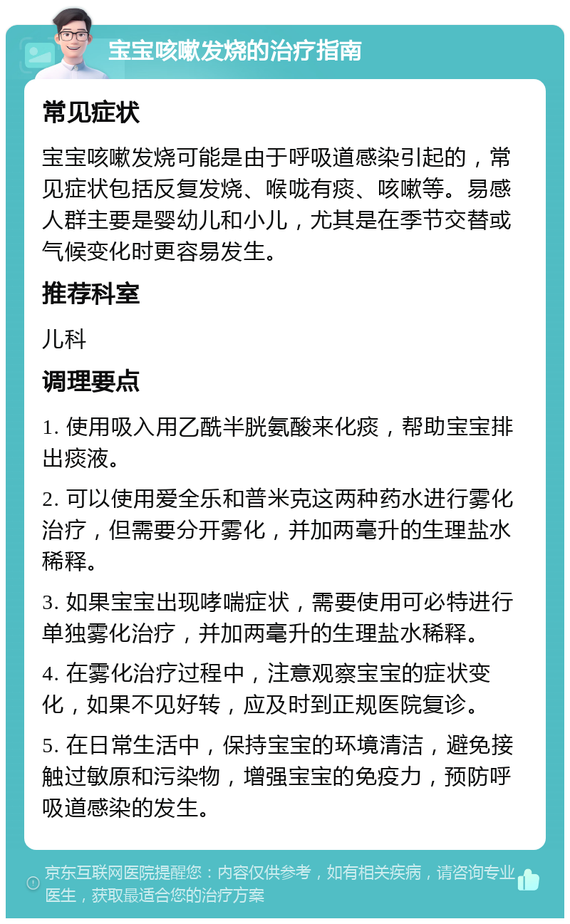 宝宝咳嗽发烧的治疗指南 常见症状 宝宝咳嗽发烧可能是由于呼吸道感染引起的，常见症状包括反复发烧、喉咙有痰、咳嗽等。易感人群主要是婴幼儿和小儿，尤其是在季节交替或气候变化时更容易发生。 推荐科室 儿科 调理要点 1. 使用吸入用乙酰半胱氨酸来化痰，帮助宝宝排出痰液。 2. 可以使用爱全乐和普米克这两种药水进行雾化治疗，但需要分开雾化，并加两毫升的生理盐水稀释。 3. 如果宝宝出现哮喘症状，需要使用可必特进行单独雾化治疗，并加两毫升的生理盐水稀释。 4. 在雾化治疗过程中，注意观察宝宝的症状变化，如果不见好转，应及时到正规医院复诊。 5. 在日常生活中，保持宝宝的环境清洁，避免接触过敏原和污染物，增强宝宝的免疫力，预防呼吸道感染的发生。