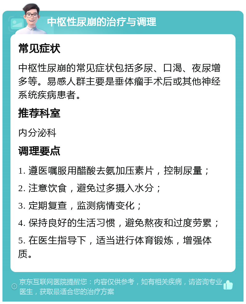 中枢性尿崩的治疗与调理 常见症状 中枢性尿崩的常见症状包括多尿、口渴、夜尿增多等。易感人群主要是垂体瘤手术后或其他神经系统疾病患者。 推荐科室 内分泌科 调理要点 1. 遵医嘱服用醋酸去氨加压素片，控制尿量； 2. 注意饮食，避免过多摄入水分； 3. 定期复查，监测病情变化； 4. 保持良好的生活习惯，避免熬夜和过度劳累； 5. 在医生指导下，适当进行体育锻炼，增强体质。