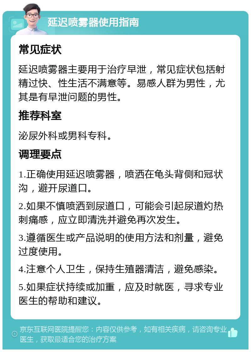 延迟喷雾器使用指南 常见症状 延迟喷雾器主要用于治疗早泄，常见症状包括射精过快、性生活不满意等。易感人群为男性，尤其是有早泄问题的男性。 推荐科室 泌尿外科或男科专科。 调理要点 1.正确使用延迟喷雾器，喷洒在龟头背侧和冠状沟，避开尿道口。 2.如果不慎喷洒到尿道口，可能会引起尿道灼热刺痛感，应立即清洗并避免再次发生。 3.遵循医生或产品说明的使用方法和剂量，避免过度使用。 4.注意个人卫生，保持生殖器清洁，避免感染。 5.如果症状持续或加重，应及时就医，寻求专业医生的帮助和建议。