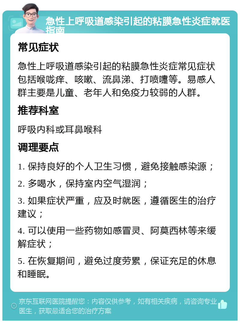 急性上呼吸道感染引起的粘膜急性炎症就医指南 常见症状 急性上呼吸道感染引起的粘膜急性炎症常见症状包括喉咙痒、咳嗽、流鼻涕、打喷嚏等。易感人群主要是儿童、老年人和免疫力较弱的人群。 推荐科室 呼吸内科或耳鼻喉科 调理要点 1. 保持良好的个人卫生习惯，避免接触感染源； 2. 多喝水，保持室内空气湿润； 3. 如果症状严重，应及时就医，遵循医生的治疗建议； 4. 可以使用一些药物如感冒灵、阿莫西林等来缓解症状； 5. 在恢复期间，避免过度劳累，保证充足的休息和睡眠。