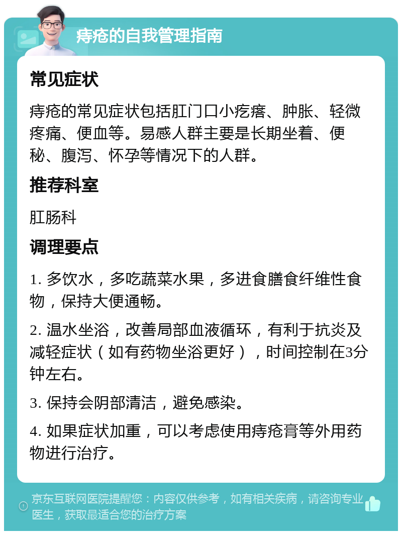 痔疮的自我管理指南 常见症状 痔疮的常见症状包括肛门口小疙瘩、肿胀、轻微疼痛、便血等。易感人群主要是长期坐着、便秘、腹泻、怀孕等情况下的人群。 推荐科室 肛肠科 调理要点 1. 多饮水，多吃蔬菜水果，多进食膳食纤维性食物，保持大便通畅。 2. 温水坐浴，改善局部血液循环，有利于抗炎及减轻症状（如有药物坐浴更好），时间控制在3分钟左右。 3. 保持会阴部清洁，避免感染。 4. 如果症状加重，可以考虑使用痔疮膏等外用药物进行治疗。