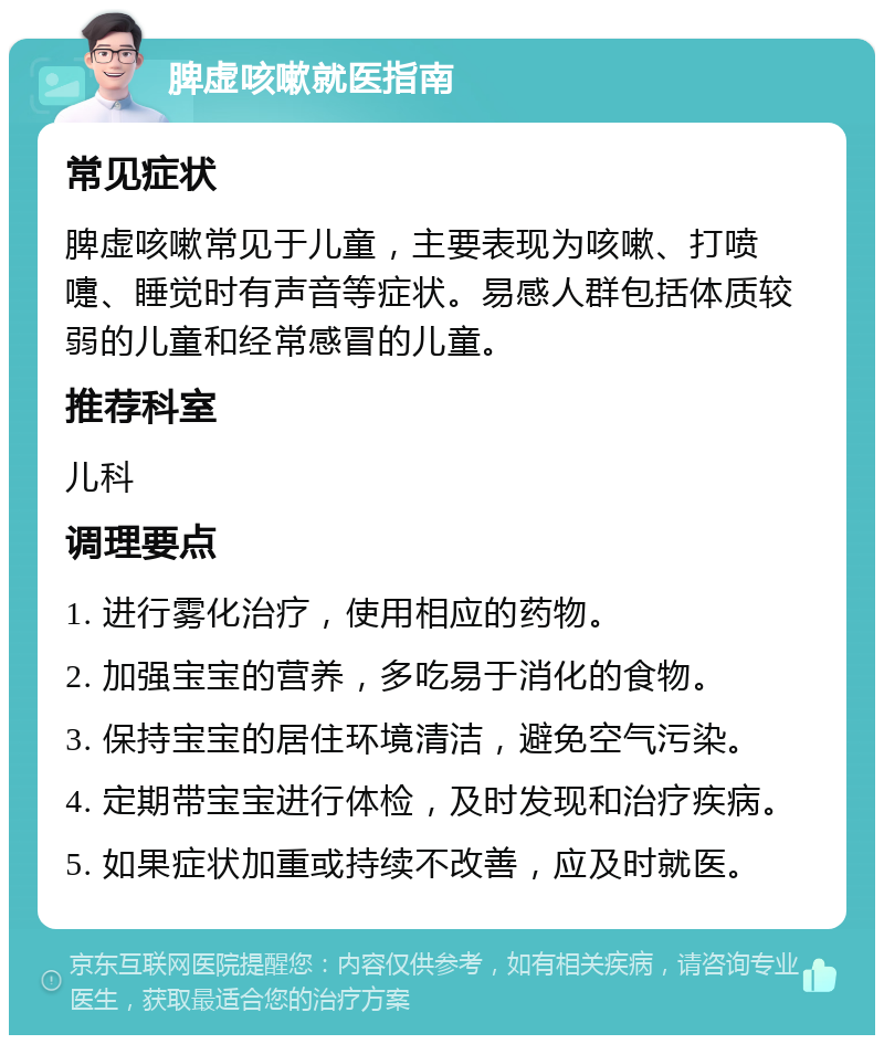 脾虚咳嗽就医指南 常见症状 脾虚咳嗽常见于儿童，主要表现为咳嗽、打喷嚏、睡觉时有声音等症状。易感人群包括体质较弱的儿童和经常感冒的儿童。 推荐科室 儿科 调理要点 1. 进行雾化治疗，使用相应的药物。 2. 加强宝宝的营养，多吃易于消化的食物。 3. 保持宝宝的居住环境清洁，避免空气污染。 4. 定期带宝宝进行体检，及时发现和治疗疾病。 5. 如果症状加重或持续不改善，应及时就医。