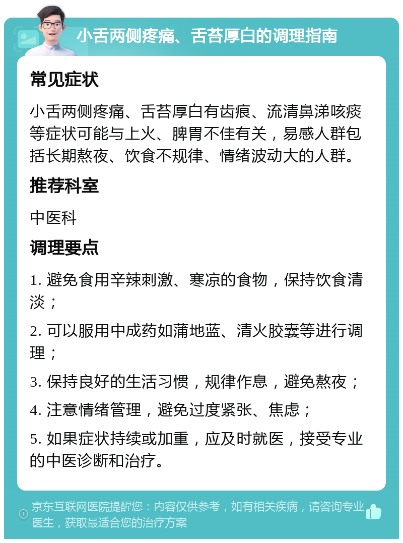 小舌两侧疼痛、舌苔厚白的调理指南 常见症状 小舌两侧疼痛、舌苔厚白有齿痕、流清鼻涕咳痰等症状可能与上火、脾胃不佳有关，易感人群包括长期熬夜、饮食不规律、情绪波动大的人群。 推荐科室 中医科 调理要点 1. 避免食用辛辣刺激、寒凉的食物，保持饮食清淡； 2. 可以服用中成药如蒲地蓝、清火胶囊等进行调理； 3. 保持良好的生活习惯，规律作息，避免熬夜； 4. 注意情绪管理，避免过度紧张、焦虑； 5. 如果症状持续或加重，应及时就医，接受专业的中医诊断和治疗。