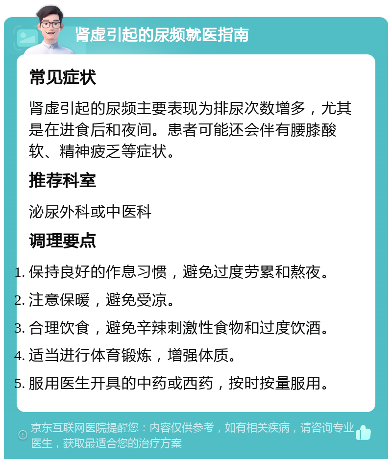 肾虚引起的尿频就医指南 常见症状 肾虚引起的尿频主要表现为排尿次数增多，尤其是在进食后和夜间。患者可能还会伴有腰膝酸软、精神疲乏等症状。 推荐科室 泌尿外科或中医科 调理要点 保持良好的作息习惯，避免过度劳累和熬夜。 注意保暖，避免受凉。 合理饮食，避免辛辣刺激性食物和过度饮酒。 适当进行体育锻炼，增强体质。 服用医生开具的中药或西药，按时按量服用。