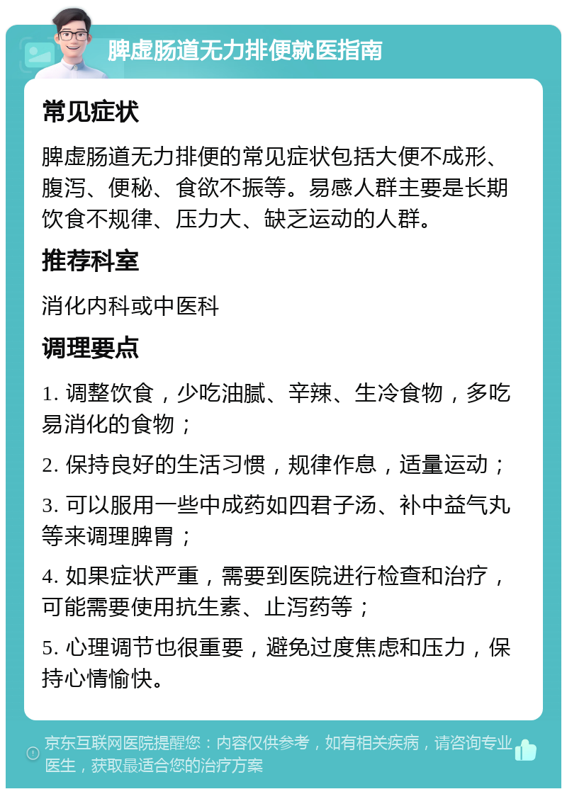 脾虚肠道无力排便就医指南 常见症状 脾虚肠道无力排便的常见症状包括大便不成形、腹泻、便秘、食欲不振等。易感人群主要是长期饮食不规律、压力大、缺乏运动的人群。 推荐科室 消化内科或中医科 调理要点 1. 调整饮食，少吃油腻、辛辣、生冷食物，多吃易消化的食物； 2. 保持良好的生活习惯，规律作息，适量运动； 3. 可以服用一些中成药如四君子汤、补中益气丸等来调理脾胃； 4. 如果症状严重，需要到医院进行检查和治疗，可能需要使用抗生素、止泻药等； 5. 心理调节也很重要，避免过度焦虑和压力，保持心情愉快。